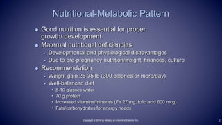  Good nutrition is essential for proper
growth/ development
 Maternal nutritional deficiencies
 Developmental and physiological disadvantages
 Due to pre-pregnancy nutrition/weight, finances, culture
 Recommendation
 Weight gain 25-35 lb (300 calories or more/day)
 Well-balanced diet
• 8-10 glasses water
• 70 g protein
• Increased vitamins/minerals (Fe 27 mg, folic acid 600 mcg)
• Fats/carbohydrates for energy needs
Nutritional-Metabolic Pattern
2Copyright © 2014 by Mosby, an imprint of Elsevier Inc.
 