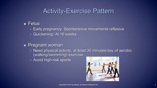  Fetus
 Early pregnancy: Spontaneous movements reflexive
 Quickening: At 16 weeks
 Pregnant woman
 Need physical activity, at least 30 minutes/day of aerobic
(walking/swimming) exercise
 Avoid high-risk sports
Activity-Exercise Pattern
4Copyright © 2014 by Mosby, an imprint of Elsevier Inc.
 