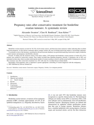 Review
Pregnancy rates after conservative treatment for borderline
ovarian tumours: A systematic review
Alexander Swanton a
, Clare R. Bankhead b
, Sean Kehoe a,*
a
Nufﬁeld Department of Obstetrics and Gynaecology, John Radcliffe Hospital, Headington, Oxford OX3 9DU, United Kingdom
b
Cancer Research UK, Primary Care Education Research Group, University of Oxford, United Kingdom
Received 5 February 2007; received in revised form 14 May 2007; accepted 24 May 2007
Abstract
Borderline ovarian tumours account for 10–15% of all ovarian cancers, and there have been numerous studies indicating their excellent
long-term prognosis. As this disease commonly affects younger women, the issue of fertility-preserving surgery is increasingly important.
A systematic review of the literature, searching the relevant electronic databases was performed analysing conservative surgery, borderline
ovarian tumours and pregnancy rates/fertility outcome.
Overall, 19 studies met the inclusion criteria. From these studies, 2479 patients had borderline ovarian tumours of which 923 (37%)
patients were treated by conservative surgery. Nine studies recorded data regarding pregnancy outcome. A pregnancy rate of 48% was
calculated on these data, where recorded, analysing the number of women wanting to conceive and the actual number of pregnancies achieved.
The recurrence rate after conservative treatment was 16% with only ﬁve recorded disease-related deaths.
Knowledge of the pregnancy rates is important to permit appropriate counselling of women diagnosed with this malignancy.
# 2007 Published by Elsevier Ireland Ltd.
Keywords: Borderline ovarian tumour; Conservative surgery; Pregnancy; Fertility; Low malignant potential
Contents
1. Introduction . . . . . . . . . . . . . . . . . . . . . . . . . . . . . . . . . . . . . . . . . . . . . . . . . . . . . . . . . . . . . . . . . . . . . . . . . . . . . . . . 3
2. Material and methods. . . . . . . . . . . . . . . . . . . . . . . . . . . . . . . . . . . . . . . . . . . . . . . . . . . . . . . . . . . . . . . . . . . . . . . . . . 4
2.1. Search strategy. . . . . . . . . . . . . . . . . . . . . . . . . . . . . . . . . . . . . . . . . . . . . . . . . . . . . . . . . . . . . . . . . . . . . . . . . . 4
3. Results . . . . . . . . . . . . . . . . . . . . . . . . . . . . . . . . . . . . . . . . . . . . . . . . . . . . . . . . . . . . . . . . . . . . . . . . . . . . . . . . . . . . 4
4. Discussion . . . . . . . . . . . . . . . . . . . . . . . . . . . . . . . . . . . . . . . . . . . . . . . . . . . . . . . . . . . . . . . . . . . . . . . . . . . . . . . . . 6
5. Conclusions. . . . . . . . . . . . . . . . . . . . . . . . . . . . . . . . . . . . . . . . . . . . . . . . . . . . . . . . . . . . . . . . . . . . . . . . . . . . . . . . . 6
Acknowledgement . . . . . . . . . . . . . . . . . . . . . . . . . . . . . . . . . . . . . . . . . . . . . . . . . . . . . . . . . . . . . . . . . . . . . . . . . . . . 6
References . . . . . . . . . . . . . . . . . . . . . . . . . . . . . . . . . . . . . . . . . . . . . . . . . . . . . . . . . . . . . . . . . . . . . . . . . . . . . . . . . 6
1. Introduction
Borderline ovarian tumours, or tumours of low malignant
potential (LMP), constitute approximately 10–15% of all
epithelial malignancies [1]. Originally described by Taylor
[2], it was not until 1971 that borderline tumours were
recognised as a speciﬁc clinical entity [3]. The histological
subtypes are mainly serous (69%) or mucinous (30%), with
rarer subtypes such as endometrioid, clear-cell and Brenner
borderline tumours. Histological features are deﬁned and
characterised by epithelial cellular proliferation greater
than that seen in benign tumours. Borderline tumours
have a stratiﬁed epithelium with varying degrees of nuclear
atypia and increased mitotic activity but their distinction
www.elsevier.com/locate/ejogrb
European Journal of Obstetrics & Gynecology and
Reproductive Biology 135 (2007) 3–7
* Corresponding author. Tel.: +44 1865 857942; fax: +44 1865 221001.
E-mail addresses: alexander.swanton@obs-gyn.ox.ac.uk (A. Swanton),
sean.kehoe@obs-gyn.ox.ac.uk (S. Kehoe).
0301-2115/$ – see front matter # 2007 Published by Elsevier Ireland Ltd.
doi:10.1016/j.ejogrb.2007.05.011
 