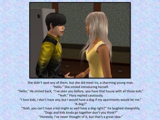 She didn’t spot any of them, but she did meet Ira, a charming young man.
“Hello.” She smiled introducing herself.
“Hello.” He smiled back, “I’ve seen you before, you have that house with all those kids.”
“Yeah.” Flora replied cautiously.
“I love kids, I don’t have any, but I would have a dog if my apartments would let me.”
“A dog?”
“Yeah, you can’t have a kid might as well have a dog right?” Ira laughed sheepishly,
“Dogs and kids kinda go together don’t you think?”
“Honestly, I’ve never thought of it, but that’s a great idea.”
 