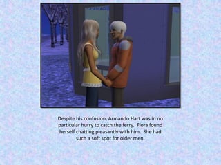 Despite his confusion, Armando Hart was in no
particular hurry to catch the ferry. Flora found
herself chatting pleasantly with him. She had
such a soft spot for older men.
 