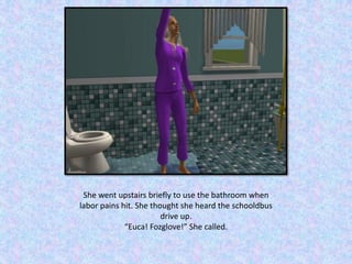 She went upstairs briefly to use the bathroom when
labor pains hit. She thought she heard the schooldbus
drive up.
“Euca! Fozglove!” She called.
 