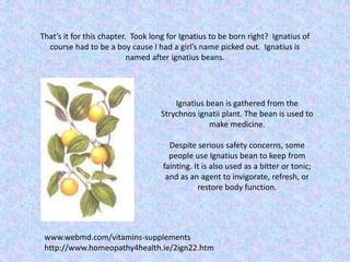 That’s it for this chapter. Took long for Ignatius to be born right? Ignatius of
course had to be a boy cause I had a girl’s name picked out. Ignatius is
named after ignatius beans.
Ignatius bean is gathered from the
Strychnos ignatii plant. The bean is used to
make medicine.
Despite serious safety concerns, some
people use Ignatius bean to keep from
fainting. It is also used as a bitter or tonic;
and as an agent to invigorate, refresh, or
restore body function.
www.webmd.com/vitamins-supplements
http://www.homeopathy4health.ie/2ign22.htm
 