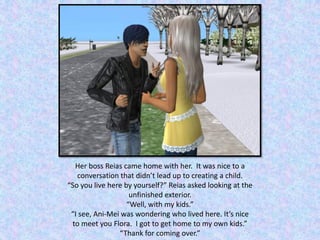 Her boss Reias came home with her. It was nice to a
conversation that didn’t lead up to creating a child.
“So you live here by yourself?” Reias asked looking at the
unfinished exterior.
“Well, with my kids.”
“I see, Ani-Mei was wondering who lived here. It’s nice
to meet you Flora. I got to get home to my own kids.”
“Thank for coming over.”
 