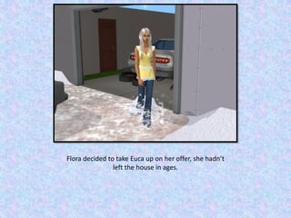 Flora decided to take Euca up on her offer, she hadn’t
left the house in ages.
 