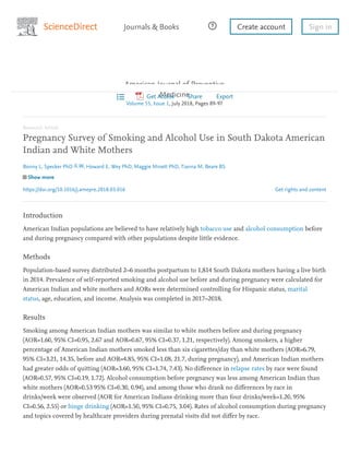 Get rights and content
American Journal of Preventive
Medicine
Volume 55, Issue 1, July 2018, Pages 89-97
Research Article
Pregnancy Survey of Smoking and Alcohol Use in South Dakota American
Indian and White Mothers
Bonny L. Specker PhD , Howard E. Wey PhD, Maggie Minett PhD, Tianna M. Beare BS
Show more
https://doi.org/10.1016/j.amepre.2018.03.016
Introduction
American Indian populations are believed to have relatively high tobacco use and alcohol consumption before
and during pregnancy compared with other populations despite little evidence.
Methods
Population-based survey distributed 2–6 months postpartum to 1,814 South Dakota mothers having a live birth
in 2014. Prevalence of self-reported smoking and alcohol use before and during pregnancy were calculated for
American Indian and white mothers and AORs were determined controlling for Hispanic status, marital
status, age, education, and income. Analysis was completed in 2017–2018.
Results
Smoking among American Indian mothers was similar to white mothers before and during pregnancy
(AOR=1.60, 95% CI=0.95, 2.67 and AOR=0.67, 95% CI=0.37, 1.21, respectively). Among smokers, a higher
percentage of American Indian mothers smoked less than six cigarettes/day than white mothers (AOR=6.79,
95% CI=3.21, 14.35, before and AOR=4.85, 95% CI=1.08, 21.7, during pregnancy), and American Indian mothers
had greater odds of quitting (AOR=3.60, 95% CI=1.74, 7.43). No diﬀerence in relapse rates by race were found
(AOR=0.57, 95% CI=0.19, 1.72). Alcohol consumption before pregnancy was less among American Indian than
white mothers (AOR=0.53 95% CI=0.30, 0.94), and among those who drank no diﬀerences by race in
drinks/week were observed (AOR for American Indians drinking more than four drinks/week=1.20, 95%
CI=0.56, 2.55) or binge drinking (AOR=1.50, 95% CI=0.75, 3.04). Rates of alcohol consumption during pregnancy
and topics covered by healthcare providers during prenatal visits did not diﬀer by race.
Create account Sign inJournals & Books
Get Access Share Export
 