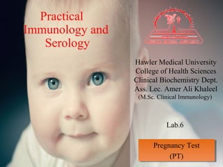 Practical
Immunology and
Serology
Hawler Medical University
College of Health Sciences
Clinical Biochemistry Dept.
Ass. Lec. Amer Ali Khaleel
(M.Sc. Clinical Immunology)
Lab.6
Pregnancy Test
(PT)
Pregnancy Test
(PT)
 
