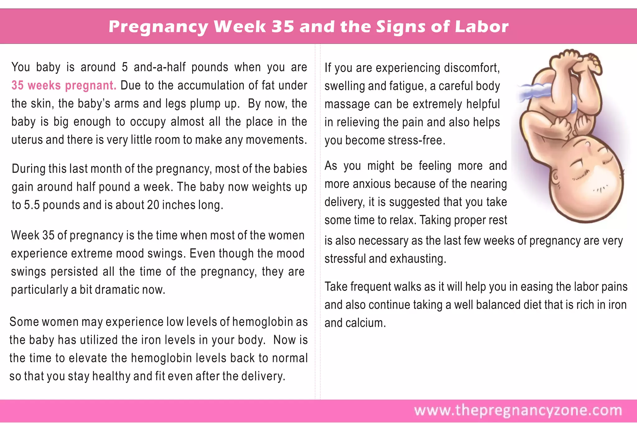 Pregnancy Week 35 and the Signs of Labor

You baby is around 5 and-a-half pounds when you are           If you are experiencing discomfort,
35 weeks pregnant. Due to the accumulation of fat under       swelling and fatigue, a careful body
the skin, the baby’s arms and legs plump up. By now, the      massage can be extremely helpful
baby is big enough to occupy almost all the place in the      in relieving the pain and also helps
uterus and there is very little room to make any movements.   you become stress-free.

During this last month of the pregnancy, most of the babies   As you might be feeling more and
gain around half pound a week. The baby now weights up        more anxious because of the nearing
to 5.5 pounds and is about 20 inches long.                    delivery, it is suggested that you take
                                                              some time to relax. Taking proper rest
Week 35 of pregnancy is the time when most of the women       is also necessary as the last few weeks of pregnancy are very
experience extreme mood swings. Even though the mood          stressful and exhausting.
swings persisted all the time of the pregnancy, they are
particularly a bit dramatic now.                              Take frequent walks as it will help you in easing the labor pains
                                                              and also continue taking a well balanced diet that is rich in iron
Some women may experience low levels of hemoglobin as         and calcium.
the baby has utilized the iron levels in your body. Now is
the time to elevate the hemoglobin levels back to normal
so that you stay healthy and fit even after the delivery.
 