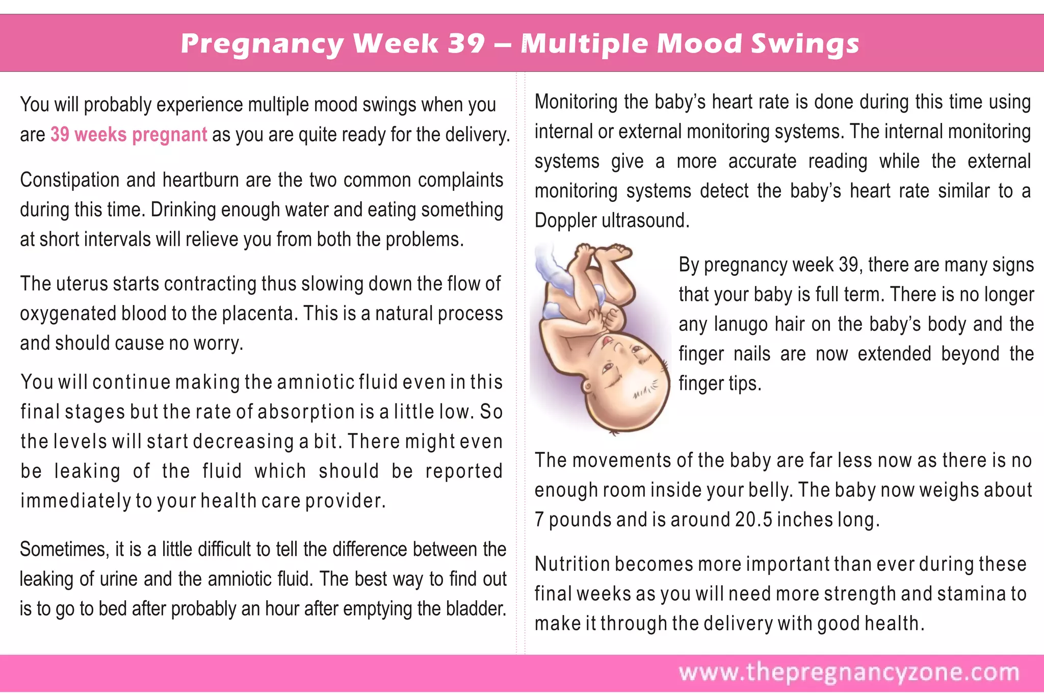 Pregnancy Week 39 – Multiple Mood Swings

You will probably experience multiple mood swings when you               Monitoring the baby’s heart rate is done during this time using
are 39 weeks pregnant as you are quite ready for the delivery.           internal or external monitoring systems. The internal monitoring
                                                                         systems give a more accurate reading while the external
Constipation and heartburn are the two common complaints
                                                                         monitoring systems detect the baby’s heart rate similar to a
during this time. Drinking enough water and eating something
                                                                         Doppler ultrasound.
at short intervals will relieve you from both the problems.
                                                                                           By pregnancy week 39, there are many signs
The uterus starts contracting thus slowing down the flow of
                                                                                           that your baby is full term. There is no longer
oxygenated blood to the placenta. This is a natural process
                                                                                           any lanugo hair on the baby’s body and the
and should cause no worry.
                                                                                           finger nails are now extended beyond the
You will continue making the amniotic fluid even in this                                   finger tips.
final stages but the rate of absorption is a little low. So
the levels will start decreasing a bit. There might even
                                                                         The movements of the baby are far less now as there is no
be leaking of the fluid which should be reported
                                                                         enough room inside your belly. The baby now weighs about
immediately to your health care provider.
                                                                         7 pounds and is around 20.5 inches long.
Sometimes, it is a little difficult to tell the difference between the
                                                                         Nutrition becomes more important than ever during these
leaking of urine and the amniotic fluid. The best way to find out
                                                                         final weeks as you will need more strength and stamina to
is to go to bed after probably an hour after emptying the bladder.
                                                                         make it through the delivery with good health.
 