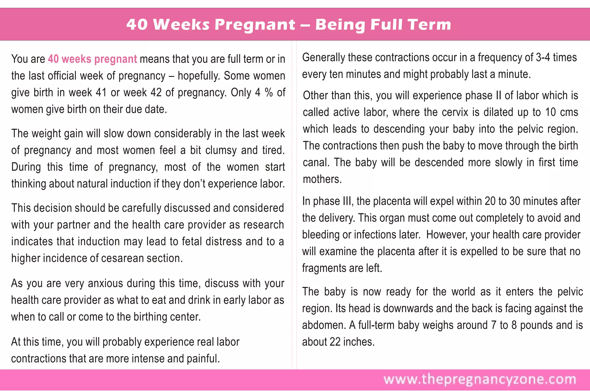 40 Weeks Pregnant – Being Full Term

You are 40 weeks pregnant means that you are full term or in       Generally these contractions occur in a frequency of 3-4 times
the last official week of pregnancy – hopefully. Some women        every ten minutes and might probably last a minute.
give birth in week 41 or week 42 of pregnancy. Only 4 % of         Other than this, you will experience phase II of labor which is
women give birth on their due date.                                called active labor, where the cervix is dilated up to 10 cms
The weight gain will slow down considerably in the last week       which leads to descending your baby into the pelvic region.
of pregnancy and most women feel a bit clumsy and tired.           The contractions then push the baby to move through the birth
During this time of pregnancy, most of the women start             canal. The baby will be descended more slowly in first time
thinking about natural induction if they don’t experience labor.   mothers.
                                                                   In phase III, the placenta will expel within 20 to 30 minutes after
This decision should be carefully discussed and considered
                                                                   the delivery. This organ must come out completely to avoid and
with your partner and the health care provider as research
                                                                   bleeding or infections later. However, your health care provider
indicates that induction may lead to fetal distress and to a
                                                                   will examine the placenta after it is expelled to be sure that no
higher incidence of cesarean section.
                                                                   fragments are left.
As you are very anxious during this time, discuss with your
                                                                   The baby is now ready for the world as it enters the pelvic
health care provider as what to eat and drink in early labor as
                                                                   region. Its head is downwards and the back is facing against the
when to call or come to the birthing center.
                                                                   abdomen. A full-term baby weighs around 7 to 8 pounds and is
At this time, you will probably experience real labor              about 22 inches.
contractions that are more intense and painful.
 