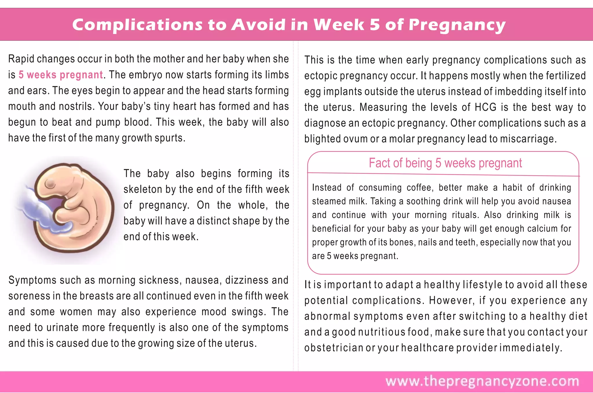 Complications to Avoid in Week 5 of Pregnancy
Rapid changes occur in both the mother and her baby when she       This is the time when early pregnancy complications such as
is 5 weeks pregnant . The embryo now starts forming its limbs      ectopic pregnancy occur. It happens mostly when the fertilized
and ears. The eyes begin to appear and the head starts forming     egg implants outside the uterus instead of imbedding itself into
mouth and nostrils. Your baby’s tiny heart has formed and has      the uterus. Measuring the levels of HCG is the best way to
begun to beat and pump blood. This week, the baby will also        diagnose an ectopic pregnancy. Other complications such as a
have the first of the many growth spurts.                          blighted ovum or a molar pregnancy lead to miscarriage.

                                                                                  Fact of being 5 weeks pregnant
                          The baby also begins forming its
                          skeleton by the end of the fifth week     Instead of consuming coffee, better make a habit of drinking
                          of pregnancy. On the whole, the           steamed milk. Taking a soothing drink will help you avoid nausea
                                                                    and continue with your morning rituals. Also drinking milk is
                          baby will have a distinct shape by the
                                                                    beneficial for your baby as your baby will get enough calcium for
                          end of this week.                         proper growth of its bones, nails and teeth, especially now that you
                                                                    are 5 weeks pregnant.

Symptoms such as morning sickness, nausea, dizziness and           It is important to adapt a healthy lifestyle to avoid all these
soreness in the breasts are all continued even in the fifth week   potential complications. However, if you experience any
and some women may also experience mood swings. The                abnormal symptoms even after switching to a healthy diet
need to urinate more frequently is also one of the symptoms        and a good nutritious food, make sure that you contact your
and this is caused due to the growing size of the uterus.          obstetrician or your healthcare provider immediately.
 