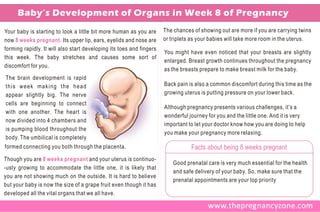 Baby’s Development of Organs in Week 8 of Pregnancy
Your baby is starting to look a little bit more human as you are      The chances of showing out are more if you are carrying twins
now 8 weeks pregnant. Its upper lip, ears, eyelids and nose are       or triplets as your babies will take more room in the uterus.
forming rapidly. It will also start developing its toes and fingers
                                                                      You might have even noticed that your breasts are slightly
this week. The baby stretches and causes some sort of
                                                                      enlarged. Breast growth continues throughout the pregnancy
discomfort for you.
                                                                      as the breasts prepare to make breast milk for the baby.
The brain development is rapid
this week making the head                                             Back pain is also a common discomfort during this time as the
appear slightly big. The nerve                                        growing uterus is putting pressure on your lower back.
cells are beginning to connect
                                                                      Although pregnancy presents various challenges, it’s a
with one another. The heart is
                                                                      wonderful journey for you and the little one. And it is very
now divided into 4 chambers and
                                                                      important to let your doctor know how you are doing to help
is pumping blood throughout the
                                                                      you make your pregnancy more relaxing.
body. The umbilical is completely
formed connecting you both through the placenta.                                 Facts about being 8 weeks pregnant
Though you are 8 weeks pregnant and your uterus is continuo-
                                                                          Good prenatal care is very much essential for the health
-usly growing to accommodate the little one, it is likely that
                                                                          and safe delivery of your baby. So, make sure that the
you are not showing much on the outside. It is hard to believe
                                                                          prenatal appointments are your top priority
but your baby is now the size of a grape fruit even though it has
developed all the vital organs that we all have.
 