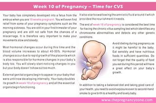 Week 10 of Pregnancy – Time for CVS
Your baby has completely developed into a fetus from the                                        It also starts swallowing the amniotic fluid around it which
embryo when you are 10 weeks pregnant. You will even find                                       provides the nourishment it needs.
relief from some of your pregnancy symptoms such as the                                         The end of week 10 of pregnancy is considered the best time
morning sickness. You are still in your first trimester of your                                 for having the chronic villus sampling test which identifies any
pregnancy and are still not safe from the chances of a                                          chromosome abnormalities and detects any other genetic
miscarriage. It is therefore very important to make your                                        conditions.
movements slow and steady.
                                                                                                                            Avoid dieting during pregnancy as
Most hormonal changes occur during this time and the                                                                        it might be harmful to the baby.
blood volume increases to about 40-50%. Hormonal                                                                            Eat sensibly and have nutritious
changes occur due to rapid growth of the placenta which                                                                     foods in sufficient quantities. Do
is also responsible for hormone changes in your baby’s                                                                      not forget that the quality of food
b o d y t o o . Yo u w i l l s l o w l y s t a r t n o t i c i n g c h a n g e s i n y o u                                  you eat during this period will have
but your body doesn’t show out too much.                                                                                    a great effect on your baby’s
                                                                                                                            growth.
External genital organs begin to appear in your baby that
w e r e u n t i l n o w d e v e l o p i n g i n t e r n a l l y. Yo u r b a b y d o u b l e s
its growth in week 10 of pregnancy and all the essential
                                                                                                In addition to taking a balanced diet and taking good care of
organs begin functioning.
                                                                                                your health, you need to avoid exposure even to second-hand
                                                                                                smoke to give birth to a healthy and lovely baby.
 