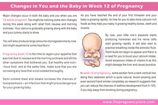 Changes in You and the Baby in Week 12 of Pregnancy
Major changes occur in both the baby and you when you are        As you have reached the end of your first trimester and your
12 weeks pregnant. You might be noticing some skin changes       baby is growing rapidly, its time for you to take more calcium-rich
during this week along with relief from nausea and morning       foods as they help your baby in growing healthy bones, teeth and
sickness. Your uterus is gradually growing along with the baby   muscle.
and your tummy starts to show.
                                                                                      By now, your little one’s placenta starts
                                                                                      producing hormones and his nerve cells
You will also produce large amounts of progesterone by now
                                                                                      start growing rapidly. It will also start to
and might experience some heartburn.
                                                                                      practice breathing inside the amniotic fluid.
                                                                                      Tooth buds too begin to appear and there is
Pregnancy week 12 is the time to regain your appetite that
                                                                                      a need for you to boost your calcium intake.
was lost due to nausea and the morning sickness and all the
                                                                                      Avoid excessive intake of vitamin A as this
other symptoms that bothered you. Eat healthy and nutri-
                                                                                      might damage the liver and cause jaundice.
-tious food, and at the same time, make sure that you are
not eating any food that is not cooked thoroughly.
                                                                 In week 12 of pregnancy, some women form a dark vertical line
                                                                 along their abdomen which is quite natural. Avoid smoking and
Semi-cooked meat and steaks increase the chances of
                                                                 even second hand smoke completely as research suggests that
toxoplasmosis – an infection that might prove dangerous
                                                                 you can reduce the chances of asthma development from 5-15%
f o r y o u r g r o w i n g b a b y.
                                                                 if you stay away from smoking during pregnancy.
 