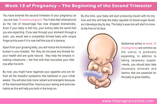 Week 13 of Pregnancy – The Beginning of the Second Trimester

You have entered the second trimester of your pregnancy as         By this time, your baby will start producing insulin with its tiny
 you are now 13 weeks pregnant. You’ll also feel relieved a lot    liver and this will help the baby regulate its blood-sugar levels
as the risk of miscarriage has now dropped dramatically.           as it develops day by day. The baby’s eyes too will start to move
Even if your baby is still tiny, your tummy tells the world that   to the front of its face.
you are expecting. If you see through your stomach through a
scan, you would see a completely formed baby with unique
finger prints even if it is now half the size of a banana.
                                                                                                       Abdominal aches in week 13
Apart from your growing belly, you will notice the formation of                                        of pregnancy are common as
bumps in your breasts. Yet, they do not pose any threats for                                           the uterus is gradually
your health and are quite natural; they help the breasts in                                            expanding. In addition to
making colostrums – the first milk that nourishes your little                                          taking necessary supple-
one after his birth.                                                                                   -ments, you should also take
                                                                                                       necessary minerals and
By now, you might have regained your appetite and are far                                              itamins that are essential for
from all the dreadful symptoms that bothered in your initial                                           the baby to grow healthy.
weeks. You will also look more radiant and energetic because
of the improved blood flow. Improve your eating and exercise
habits as this will help you both in the long run.
 