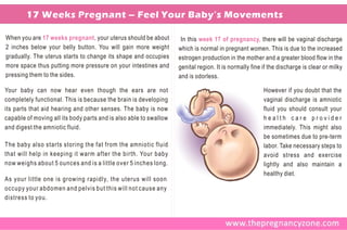 17 Weeks Pregnant – Feel Your Baby’s Movements

When you are 17 weeks pregnant, your uterus should be about         In this week 17 of pregnancy, there will be vaginal discharge
2 inches below your belly button. You will gain more weight        which is normal in pregnant women. This is due to the increased
gradually. The uterus starts to change its shape and occupies      estrogen production in the mother and a greater blood flow in the
more space thus putting more pressure on your intestines and       genital region. It is normally fine if the discharge is clear or milky
pressing them to the sides.                                        and is odorless.

Your baby can now hear even though the ears are not                                                    However if you doubt that the
completely functional. This is because the brain is developing                                         vaginal discharge is amniotic
its parts that aid hearing and other senses. The baby is now                                           fluid you should consult your
capable of moving all its body parts and is also able to swallow                                       health care provider
and digest the amniotic fluid.                                                                         immediately. This might also
                                                                                                       be sometimes due to pre-term
The baby also starts storing the fat from the amniotic fluid                                           labor. Take necessary steps to
that will help in keeping it warm after the birth. Your baby                                           avoid stress and exercise
now weighs about 5 ounces and is a little over 5 inches long.                                          lightly and also maintain a
                                                                                                       healthy diet.
As your little one is growing rapidly, the uterus will soon
occupy your abdomen and pelvis but this will not cause any
distress to you.
 