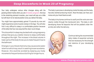 Sleep Discomforts in Week 23 of Pregnancy

Your body undergoes various other changes along with the                               The baby’s pancreas is developing inside the baby and the baby
growing stretch marks when you are 23 weeks pregnant. And due                          has also started producing insulin. Now the baby can hear your
to the stretching stomach muscles, your navel will pop out a little                    noise and your heart beat as well.
but will return to its natural position once you deliver the baby.
                                                                                       The baby’s tiny bones continue to ossify and the veins are now
You might have approximately gained 15 pounds by now and                               clearly visible through the translucent skin. The baby is still
might experience some muscle cramps in the legs. You will also                         developing those fat deposits that will be padded under the
find it very difficult to sleep in a comfortable position because                      wrinkly skin after the delivery.
of the belly that has now acquired the clear round shape.
This discomfort in sleep may be dealt with using pregnancy
pillows that give you a better chance to sleep comfortably                                                         Continue taking the recommended
throughout the night. The increase in the blood volume in                                                          daily intake of essential nutrients
lower parts of the body forces you to make frequent trips to                                                       that are necessary for the strength
the bathroom.                                                                                                      and stamina of your developing
Changes in your blood chemistry may cause some water                                                               baby.
retention which may result in swelling known as edema.
H o w e v e r, t h i s c o u l d b e a v o i d e d b y k e e p i n g y o u r b o d y
movements frequent and avoid sitting for longer hours.
 