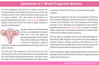 Symptoms in 1 Week Pregnant Women
A full term pregnancy that lasts for 40 weeks is divided into        inside your mind for the first time, you are already two weeks
13-week trimesters that typically start from day one of your last    pregnant.
menstrual period. That is, when the physician says that you are
10 weeks pregnant, then the period of conception is                  Many women experience very few or no symptoms at all during
approximately 8 weeks ago. Most 1 week pregnant women are            the first week of pregnancy as most of this time is consumed by
unaware of the fact that the first week is mostly confined to        ovulation and fertilization. But mild cramping and increased
ovulation and fertilization.                                         amounts of clear discharge are considered the most common
                                                                     symptoms experienced by 1 week pregnant women. Increased
                           You don’t notice much of the changes      fatigue, tenderness in the breasts and some sort of metallic taste
                           as there is no releasing of the egg in    in the mouth are also the signs of carrying.
                           week one. In the first week, the
                           menstrual cycle stops and the uterine     The due date for the baby’s arrival can be estimated based on
                           lining starts building and thickening     the woman’s LMP during her first prenatal visit to the healthcare
                           to receive the egg that is ready for      provider. However, charting could be a little difficult as not all
fertilization. And the actual development of the fetus starts from   women have the same cycles. But an ultra sound can give you the
week 3 onwards.                                                      exact arrival day as well as an exact picture of the little one.

The first day of your pregnancy is the first day of your last        Start living healthy, adopt healthy lifestyle habits and start taking
menstrual cycle. As ovulation generally occurs two weeks after       prenatal vitamins and other essential vitamin supplements to give
that, most women conceive during this time. Just keep in mind        a good start to thenew life.
that when you are actually thinking of that lovely baby growing
 