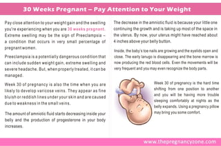 30 Weeks Pregnant – Pay Attention to Your Weight

Pay close attention to your weight gain and the swelling     The decrease in the amniotic fluid is because your little one
you're experiencing when you are 30 weeks pregnant.          continuing the growth and is taking up most of the space in
Extreme swelling may be the sign of Preeclampsia –           the uterus. By now, your uterus might have reached about
a condition that occurs in very small percentage of          4 inches above your belly button.
pregnant women.
                                                             Inside, the baby’s toe nails are growing and the eyelids open and
Preeclampsia is a potentially dangerous condition that       close. The early lanugo is disappearing and the bone marrow is
can include sudden weight gain, extreme swelling and         now producing the red blood cells. Even the movements will be
severe headache. But, when properly treated, it can be       very frequent and you may even recognize the body parts.
managed.

Week 30 of pregnancy is also the time when you are                                   Week 30 of pregnancy is the hard time
likely to develop varicose veins. They appear as fine                                shifting from one position to another
                                                                                     and you will be having more trouble
bluish or reddish lines under your skin and are caused
                                                                                     sleeping comfortably at nights as the
due to weakness in the small veins.
                                                                                     belly expands. Using a pregnancy pillow
The amount of amniotic fluid starts decreasing inside your                           may bring you some comfort.
belly and the production of progesterone in your body
increases.
 