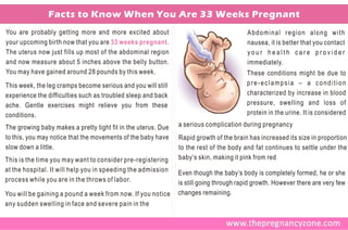 Facts to Know When You Are 33 Weeks Pregnant
You are probably getting more and more excited about                                     Abdominal region along with
your upcoming birth now that you are 33 weeks pregnant.                                  nausea, it is better that you contact
The uterus now just fills up most of the abdominal region                                your health care provider
and now measure about 5 inches above the belly button.                                   immediately.
You may have gained around 28 pounds by this week.                                     These conditions might be due to
This week, the leg cramps become serious and you will still                            pre-eclampsia – a condition
experience the difficulties such as troubled sleep and back                            characterized by increase in blood
ache. Gentle exercises might relieve you from these                                    pressure, swelling and loss of
conditions.                                                                            protein in the urine. It is considered
                                                                                       .
                                                               a serious complication during pregnancy
The growing baby makes a pretty tight fit in the uterus. Due
to this, you may notice that the movements of the baby have    Rapid growth of the brain has increased its size in proportion
slow down a little.                                            to the rest of the body and fat continues to settle under the
This is the time you may want to consider pre-registering      baby’s skin, making it pink from red
at the hospital. It will help you in speeding the admission    Even though the baby’s body is completely formed, he or she
process while you are in the throws of labor.                  is still going through rapid growth. However there are very few
You will be gaining a pound a week from now. If you notice     changes remaining.
any sudden swelling in face and severe pain in the
 