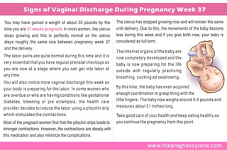 Signs of Vaginal Discharge During Pregnancy Week 37
You may have gained a weight of about 35 pounds by the             The uterus has stopped growing now and will remain the same
time you are 37 weeks pregnant. In most women, the uterus          until delivery. Due to this, the movements of the baby become
stops growing and this is perfectly normal as the uterus           less during this week and if you give birth now, your baby is
stays roughly the same size between pregnancy week 37              considered as full term.
and the delivery.
                                                                   The internal organs of the baby are
The labor pains are quite normal during this time and it is        now completely developed and the
very essential that you have regular prenatal checkups as          baby is now preparing for the life
you are now at a stage where you can get into labor at             outside with regularly practicing
any time.                                                          breathing, sucking ad swallowing.
You will also notice more vaginal discharge this week as
your body is preparing for the labor. In some women who            By this time, the baby has even acquired
are overdue or who are having conditions like gestational          enough coordination to grasp thing with the
diabetes, bleeding or pre eclampsia, the health care               little fingers. The baby now weighs around 6.5 pounds and
provider decides to induce the labor using a pitochin drip         measures about 21 inches long.
which stimulates the contractions.                                 Take good care of your health and keep eating healthy as
Most of the pregnant women find that the pitochin drips leads to   you continue the pregnancy from this point.
stronger contractions. However, the contractions are steady with
this medication and also minimize the complications.
 