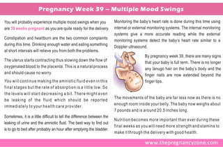 Pregnancy Week 39 – Multiple Mood Swings

You will probably experience multiple mood swings when you               Monitoring the baby’s heart rate is done during this time using
are 39 weeks pregnant as you are quite ready for the delivery.           internal or external monitoring systems. The internal monitoring
                                                                         systems give a more accurate reading while the external
Constipation and heartburn are the two common complaints
                                                                         monitoring systems detect the baby’s heart rate similar to a
during this time. Drinking enough water and eating something
                                                                         Doppler ultrasound.
at short intervals will relieve you from both the problems.
                                                                                           By pregnancy week 39, there are many signs
The uterus starts contracting thus slowing down the flow of
                                                                                           that your baby is full term. There is no longer
oxygenated blood to the placenta. This is a natural process
                                                                                           any lanugo hair on the baby’s body and the
and should cause no worry.
                                                                                           finger nails are now extended beyond the
You will continue making the amniotic fluid even in this                                   finger tips.
final stages but the rate of absorption is a little low. So
the levels will start decreasing a bit. There might even
                                                                         The movements of the baby are far less now as there is no
be leaking of the fluid which should be reported
                                                                         enough room inside your belly. The baby now weighs about
immediately to your health care provider.
                                                                         7 pounds and is around 20.5 inches long.
Sometimes, it is a little difficult to tell the difference between the
                                                                         Nutrition becomes more important than ever during these
leaking of urine and the amniotic fluid. The best way to find out
                                                                         final weeks as you will need more strength and stamina to
is to go to bed after probably an hour after emptying the bladder.
                                                                         make it through the delivery with good health.
 