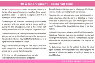 40 Weeks Pregnant – Being Full Term

You are 40 weeks pregnant means that you are full term or in       Generally these contractions occur in a frequency of 3-4 times
the last official week of pregnancy – hopefully. Some women        every ten minutes and might probably last a minute.
give birth in week 41 or week 42 of pregnancy. Only 4 % of         Other than this, you will experience phase II of labor which is
women give birth on their due date.                                called active labor, where the cervix is dilated up to 10 cms
The weight gain will slow down considerably in the last week       which leads to descending your baby into the pelvic region.
of pregnancy and most women feel a bit clumsy and tired.           The contractions then push the baby to move through the birth
During this time of pregnancy, most of the women start             canal. The baby will be descended more slowly in first time
thinking about natural induction if they don’t experience labor.   mothers.
                                                                   In phase III, the placenta will expel within 20 to 30 minutes after
This decision should be carefully discussed and considered
                                                                   the delivery. This organ must come out completely to avoid and
with your partner and the health care provider as research
                                                                   bleeding or infections later. However, your health care provider
indicates that induction may lead to fetal distress and to a
                                                                   will examine the placenta after it is expelled to be sure that no
higher incidence of cesarean section.
                                                                   fragments are left.
As you are very anxious during this time, discuss with your
                                                                   The baby is now ready for the world as it enters the pelvic
health care provider as what to eat and drink in early labor as
                                                                   region. Its head is downwards and the back is facing against the
when to call or come to the birthing center.
                                                                   abdomen. A full-term baby weighs around 7 to 8 pounds and is
At this time, you will probably experience real labor              about 22 inches.
contractions that are more intense and painful.
 