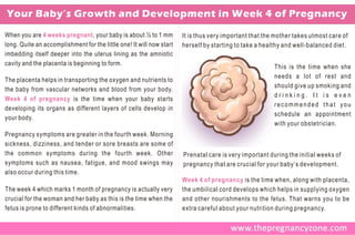 Your Baby’s Growth and Development in Week 4 of Pregnancy
When you are 4 weeks pregnant, your baby is about ½ to 1 mm           It is thus very important that the mother takes utmost care of
long. Quite an accomplishment for the little one! It will now start   herself by starting to take a healthy and well-balanced diet.
imbedding itself deeper into the uterus lining as the amniotic
cavity and the placenta is beginning to form.
                                                                                                        This is the time when she
                                                                                                        needs a lot of rest and
The placenta helps in transporting the oxygen and nutrients to
                                                                                                        should give up smoking and
the baby from vascular networks and blood from your body.
                                                                                                        drinking. It is even
Week 4 of pregnancy is the time when your baby starts
                                                                                                        recommended that you
developing its organs as different layers of cells develop in
                                                                                                        schedule an appointment
your body.
                                                                                                        with your obstetrician.
Pregnancy symptoms are greater in the fourth week. Morning
sickness, dizziness, and tender or sore breasts are some of
the common symptoms during the fourth week. Other                     Prenatal care is very important during the initial weeks of
symptoms such as nausea, fatigue, and mood swings may                 pregnancy that are crucial for your baby’s development.
also occur during this time.
                                                                      Week 4 of pregnancy is the time when, along with placenta,
The week 4 which marks 1 month of pregnancy is actually very          the umbilical cord develops which helps in supplying oxygen
crucial for the woman and her baby as this is the time when the       and other nourishments to the fetus. That warns you to be
fetus is prone to different kinds of abnormalities.                   extra careful about your nutrition during pregnancy.
 