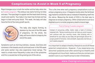Complications to Avoid in Week 5 of Pregnancy
Rapid changes occur in both the mother and her baby when she       This is the time when early pregnancy complications such as
is 5 weeks pregnant . The embryo now starts forming its limbs      ectopic pregnancy occur. It happens mostly when the fertilized
and ears. The eyes begin to appear and the head starts forming     egg implants outside the uterus instead of imbedding itself into
mouth and nostrils. Your baby’s tiny heart has formed and has      the uterus. Measuring the levels of HCG is the best way to
begun to beat and pump blood. This week, the baby will also        diagnose an ectopic pregnancy. Other complications such as a
have the first of the many growth spurts.                          blighted ovum or a molar pregnancy lead to miscarriage.

                                                                                  Fact of being 5 weeks pregnant
                          The baby also begins forming its
                          skeleton by the end of the fifth week     Instead of consuming coffee, better make a habit of drinking
                          of pregnancy. On the whole, the           steamed milk. Taking a soothing drink will help you avoid nausea
                                                                    and continue with your morning rituals. Also drinking milk is
                          baby will have a distinct shape by the
                                                                    beneficial for your baby as your baby will get enough calcium for
                          end of this week.                         proper growth of its bones, nails and teeth, especially now that you
                                                                    are 5 weeks pregnant.

Symptoms such as morning sickness, nausea, dizziness and           It is important to adapt a healthy lifestyle to avoid all these
soreness in the breasts are all continued even in the fifth week   potential complications. However, if you experience any
and some women may also experience mood swings. The                abnormal symptoms even after switching to a healthy diet
need to urinate more frequently is also one of the symptoms        and a good nutritious food, make sure that you contact your
and this is caused due to the growing size of the uterus.          obstetrician or your healthcare provider immediately.
 