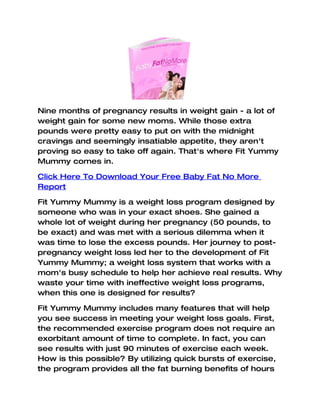 Nine months of pregnancy results in weight gain - a lot of
weight gain for some new moms. While those extra
pounds were pretty easy to put on with the midnight
cravings and seemingly insatiable appetite, they aren't
proving so easy to take off again. That's where Fit Yummy
Mummy comes in.

Click Here To Download Your Free Baby Fat No More
Report

Fit Yummy Mummy is a weight loss program designed by
someone who was in your exact shoes. She gained a
whole lot of weight during her pregnancy (50 pounds, to
be exact) and was met with a serious dilemma when it
was time to lose the excess pounds. Her journey to post-
pregnancy weight loss led her to the development of Fit
Yummy Mummy; a weight loss system that works with a
mom's busy schedule to help her achieve real results. Why
waste your time with ineffective weight loss programs,
when this one is designed for results?

Fit Yummy Mummy includes many features that will help
you see success in meeting your weight loss goals. First,
the recommended exercise program does not require an
exorbitant amount of time to complete. In fact, you can
see results with just 90 minutes of exercise each week.
How is this possible? By utilizing quick bursts of exercise,
the program provides all the fat burning benefits of hours
 