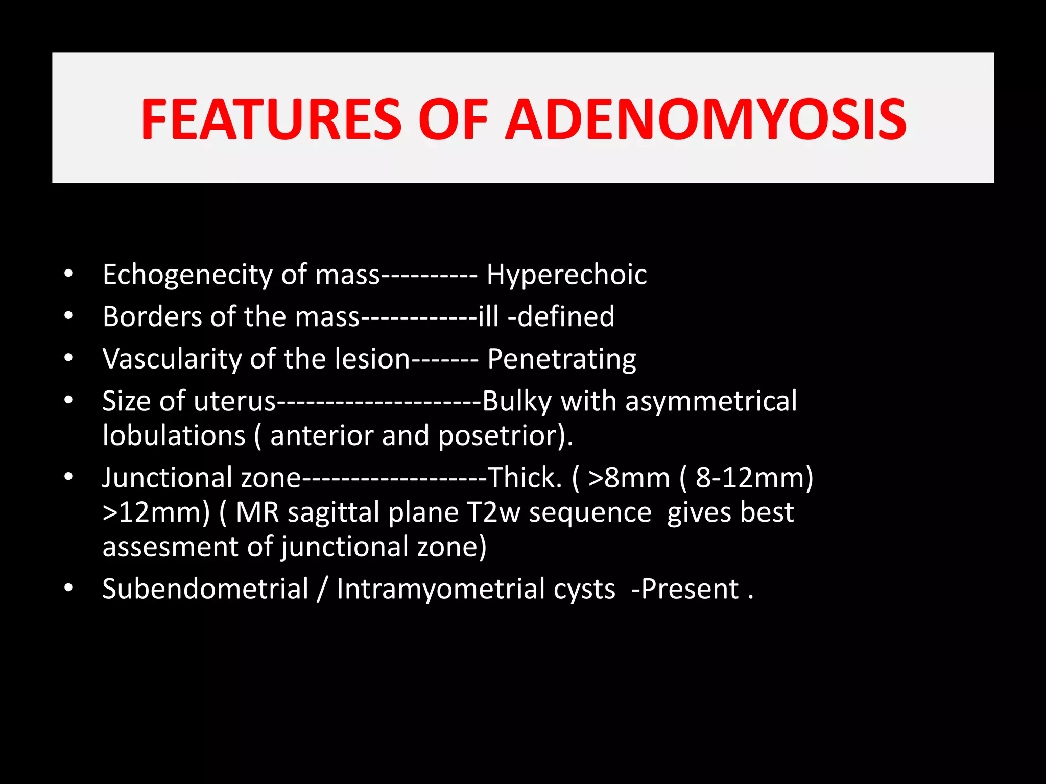 FEATURES OF ADENOMYOSIS Echogenecity of mass---------- HyperechoicBorders of the mass------------ill -definedVascularity of the lesion------- Penetrating   Size of uterus---------------------Bulky with asymmetrical lobulations ( anterior and posetrior).    Junctional zone-------------------Thick. ( >8mm ( 8-12mm) >12mm) ( MR sagittal plane T2w sequence  gives best assesment of junctional zone)Subendometrial / Intramyometrial cysts  -Present .