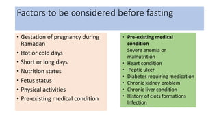 Factors to be considered before fasting
• Gestation of pregnancy during
Ramadan
• Hot or cold days
• Short or long days
• Nutrition status
• Fetus status
• Physical activities
• Pre-existing medical condition
• Pre-existing medical
condition
Severe anemia or
malnutrition
• Heart condition
• Peptic ulcer
• Diabetes requiring medication
• Chronic kidney problem
• Chronic liver condition
• History of clots formations
Infection
 
