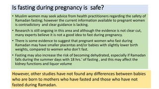 Is fasting during pregnancy is safe?
• Muslim women may seek advice from health practitioners regarding the safety of
Ramadan fasting; however the current information available to pregnant women
is contradictory and clear guidance is lacking.
• Research is still ongoing in this area and although the evidence is not clear cut,
many experts believe it is not a good idea to fast during pregnancy.
• There is some evidence to suggest that pregnant women who fast during
Ramadan may have smaller placentas and/or babies with slightly lower birth
weights, compared to women who don’t fast.
• Fasting may also increase the risk of becoming dehydrated, especially if Ramadan
falls during the summer days with 18 hrs.' of fasting , and this may affect the
kidney functions and liquor volume
•
However, other studies have not found any differences between babies
who are born to mothers who have fasted and those who have not
fasted during Ramadan.
 