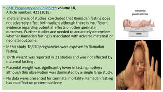 • BMC Pregnancy and Childbirth volume 18,
Article number: 421 (2018)
• meta analysis of studies concluded that Ramadan fasting does
not adversely affect birth weight although there is insufficient
evidence regarding potential effects on other perinatal
outcomes. Further studies are needed to accurately determine
whether Ramadan fasting is associated with adverse maternal or
neonatal outcome.
• In this study 18,920 pregnancies were exposed to Ramadan
fasting.
• Birth weight was reported in 21 studies and was not affected by
maternal fasting .
• Placental weight was significantly lower in fasting mothers
although this observation was dominated by a single large study.
• No data were presented for perinatal mortality. Ramadan fasting
had no effect on preterm delivery
 