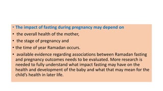 • The impact of fasting during pregnancy may depend on
• the overall health of the mother,
• the stage of pregnancy and
• the time of year Ramadan occurs.
• available evidence regarding associations between Ramadan fasting
and pregnancy outcomes needs to be evaluated. More research is
needed to fully understand what impact fasting may have on the
health and development of the baby and what that may mean for the
child’s health in later life.
 