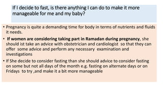 If I decide to fast, is there anything I can do to make it more
manageable for me and my baby?
• Pregnancy is quite a demanding time for body in terms of nutrients and fluids
it needs.
• If women are considering taking part in Ramadan during pregnancy, she
should ist take an advice with obstetrician and cardiologist so that they can
offer some advice and perform any necessary examination and
investigations
• If She decide to consider fasting than she should advice to consider fasting
on some but not all days of the month e.g. fasting on alternate days or on
Fridays to try ,and make it a bit more manageable
 