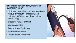 • she should be warn for symptoms of
(WARNING SIGNS )
• dizziness, headache, tiredness, Weakness,
fatigue dry mouth , Irritability, and
reduced UOP (less than three or four
times a day).
• excessive hunger or thirst
• Nausea/vomiting
• Dysuria, fever, flanks pain ,
• Preterm contraction
• Decrease fetal movement.
 