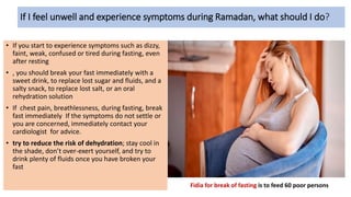 If I feel unwell and experience symptoms during Ramadan, what should I do?
• If you start to experience symptoms such as dizzy,
faint, weak, confused or tired during fasting, even
after resting
• , you should break your fast immediately with a
sweet drink, to replace lost sugar and fluids, and a
salty snack, to replace lost salt, or an oral
rehydration solution
• If chest pain, breathlessness, during fasting, break
fast immediately If the symptoms do not settle or
you are concerned, immediately contact your
cardiologist for advice.
• try to reduce the risk of dehydration; stay cool in
the shade, don’t over-exert yourself, and try to
drink plenty of fluids once you have broken your
fast
Fidia for break of fasting is to feed 60 poor persons
 