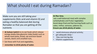 What should I eat during Ramadan?
• At Suhoor (sehri) try to eat foods which release
energy slowly (low glycemic index foods) such as
whole meal pasta, bread, oat and bran based
cereals, beans and unsalted nuts,
• Eat these with fruit and vegetables,
• remember to drink plenty of water.
At Iftar time,
eat a well-balanced meal with complex
carbohydrates and fruits/ vegetables.
Avoid deep-fried and fast burning foods such as
cakes, mithai, samosas, pakoras etc.
Ensure you drink plenty of water.
Make sure you are still taking your
supplements (folic acid and vitamin D) and
eating a healthy balanced diet during
Ramadan so that you are getting all the
nutrients
• avoid strenuous physical activity;
• get adequate sleep –
• Stay cool during day
• Vitamin supplements
 