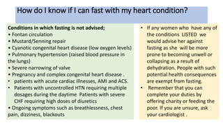 How do I know if I can fast with my heart condition?
Conditions in which fasting is not advised;
• Fontan circulation
• Mustard/Senning repair
• Cyanotic congenital heart disease (low oxygen levels)
• Pulmonary hypertension (raised blood pressure in
the lungs)
• Severe narrowing of valve
• Pregnancy and complex congenital heart disease .
• patients with acute cardiac illnesses, AMI and ACS.
• Patients with uncontrolled HTN requiring multiple
dosages during the daytime Patients with severe
CHF requiring high doses of diuretics
• Ongoing symptoms such as breathlessness, chest
pain, dizziness, blackouts
• If any women who have any of
the conditions LISTED we
would advise her against
fasting as she will be more
prone to becoming unwell or
collapsing as a result of
dehydration. People with such
potential health consequences
are exempt from fasting.
• Remember that you can
complete your duties by
offering charity or feeding the
poor. If you are unsure, ask
your cardiologist .
 