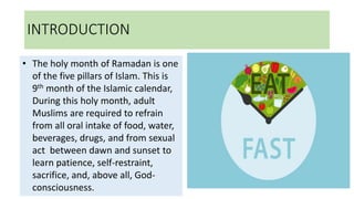 INTRODUCTION
• The holy month of Ramadan is one
of the five pillars of Islam. This is
9th month of the Islamic calendar,
During this holy month, adult
Muslims are required to refrain
from all oral intake of food, water,
beverages, drugs, and from sexual
act between dawn and sunset to
learn patience, self-restraint,
sacrifice, and, above all, God-
consciousness.
 