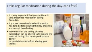 I take regular medication during the day, can I fast?
• It is very important that you continue to
take prescribed medication during
Ramadan.
• If you are prescribed medication which
needs to be taken during the day, then you
are exempt from fasting.
• In some cases, the timing of some
medication can be altered to fit around the
hours of fasting. You must speak to your
doctor
or specialist nurse before altering your
tablets.
 