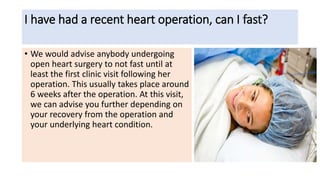 I have had a recent heart operation, can I fast?
• We would advise anybody undergoing
open heart surgery to not fast until at
least the first clinic visit following her
operation. This usually takes place around
6 weeks after the operation. At this visit,
we can advise you further depending on
your recovery from the operation and
your underlying heart condition.
 