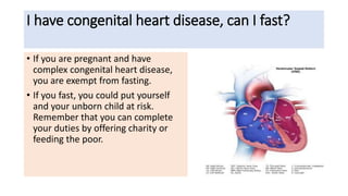 I have congenital heart disease, can I fast?
• If you are pregnant and have
complex congenital heart disease,
you are exempt from fasting.
• If you fast, you could put yourself
and your unborn child at risk.
Remember that you can complete
your duties by offering charity or
feeding the poor.
 
