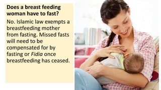 Does a breast feeding
woman have to fast?
No. Islamic law exempts a
breastfeeding mother
from fasting. Missed fasts
will need to be
compensated for by
fasting or Fidia once
breastfeeding has ceased.
 