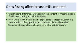 Does fasting affect breast milk contents
• No significant differences were seen in the content of major nutrients
of milk taken during and after Ramadan.
• There was a slight increase and a slight decrease respectively in the
concentrations of triglycerides and cholesterol after the end of
Ramadan, although these changes were also not significant.
 