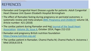 REFRENCES
• Ramadan and Congenital Heart Disease a guide for patients .Adult Congenital
Heart Disease Unit Queen Elizabeth Hospital Birmingham
• The effect of Ramadan fasting during pregnancy on perinatal outcomes: a
systematic review and meta-analysis BMC Pregnancy and Childbirth volume 18,
Article number: 421 (2018)
• The cardiac patient during Ramadan and Hajj Journal of the Saudi Heart
Association. Volume 26, Issue 4, October 2014, Pages 212-215
• Ramadan and pregnancy British nutrition foundation
https://www.nutrition.org.uk/
• The cardiac patient in Ramadan. Chamsi-Pasha M, Chamsi-Pasha H. Avicenna J
Med 2016;6:33-8.
 