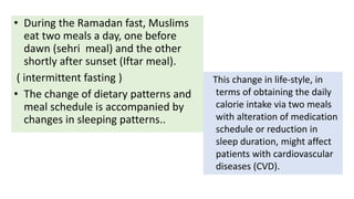 • During the Ramadan fast, Muslims
eat two meals a day, one before
dawn (sehri meal) and the other
shortly after sunset (Iftar meal).
( intermittent fasting )
• The change of dietary patterns and
meal schedule is accompanied by
changes in sleeping patterns..
This change in life-style, in
terms of obtaining the daily
calorie intake via two meals
with alteration of medication
schedule or reduction in
sleep duration, might affect
patients with cardiovascular
diseases (CVD).
 