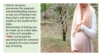 • Islamic law gives
permission for pregnant
and breastfeeding women
to opt out of fasting if she
fears that it will harm her
health or the health of her
baby.
Missed days of fasting can
be made up at a later date,
or if this isn’t possible, a
‘Fidia’ can be paid by
providing food for someone
in poverty for every missed
day of fasting.
 