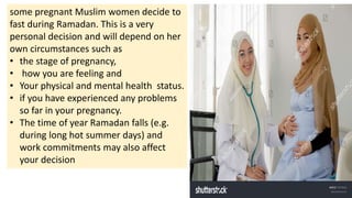 some pregnant Muslim women decide to
fast during Ramadan. This is a very
personal decision and will depend on her
own circumstances such as
• the stage of pregnancy,
• how you are feeling and
• Your physical and mental health status.
• if you have experienced any problems
so far in your pregnancy.
• The time of year Ramadan falls (e.g.
during long hot summer days) and
work commitments may also affect
your decision
 